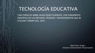 TECNOLOGÍA EDUCATIVA
“UNA FORMA DE SABER HACER DIDÁCTICAMENTE, CON FUNDAMENTO
CIENTÍFICO DE LOS MÉTODOS, TÉCNICAS Y PROCEDIMIENTOS QUE SE
UTILIZAN” (ANDER EGG, 1997).
Abel Ortiz Virgen
Instituto Universitario Veracruzano
 
