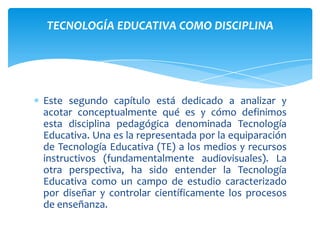 TECNOLOGÍA EDUCATIVA COMO DISCIPLINA




Este segundo capítulo está dedicado a analizar y
acotar conceptualmente qué es y cómo definimos
esta disciplina pedagógica denominada Tecnología
Educativa. Una es la representada por la equiparación
de Tecnología Educativa (TE) a los medios y recursos
instructivos (fundamentalmente audiovisuales). La
otra perspectiva, ha sido entender la Tecnología
Educativa como un campo de estudio caracterizado
por diseñar y controlar científicamente los procesos
de enseñanza.
 