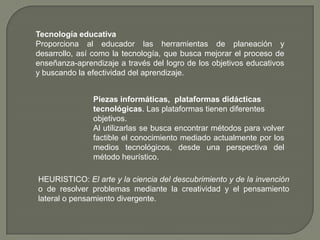 Tecnología educativaProporciona al educador las herramientas de planeación y desarrollo, así como la tecnología, que busca mejorar el proceso de enseñanza-aprendizaje a través del logro de los objetivos educativos y buscando la efectividad del aprendizaje.Piezas informáticas, plataformas didácticas tecnológicas. Las plataformas tienen diferentes objetivos.Al utilizarlas se busca encontrar métodos para volver factible el conocimiento mediado actualmente por los medios tecnológicos, desde una perspectiva del método heurístico.HEURISTICO: El arte y la ciencia del descubrimiento y de la invención o de resolver problemas mediante la creatividad y el pensamiento lateral o pensamiento divergente.