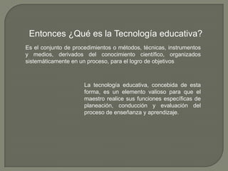 Entonces ¿Qué es la Tecnología educativa?Es el conjunto de procedimientos o métodos, técnicas, instrumentos y medios, derivados del conocimiento científico, organizados sistemáticamente en un proceso, para el logro de objetivosLa tecnología educativa, concebida de esta forma, es un elemento valioso para que el maestro realice sus funciones específicas de planeación, conducción y evaluación del proceso de enseñanza y aprendizaje.