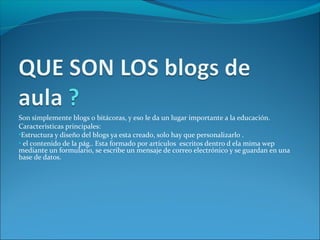 Son simplemente blogs o bitácoras, y eso le da un lugar importante a la educación.
Características principales:
•Estructura y diseño del blogs ya esta creado, solo hay que personalizarlo .
• el contenido de la pág.. Esta formado por artículos escritos dentro d ela mima wep
mediante un formulario, se escribe un mensaje de correo electrónico y se guardan en una
base de datos.
 
