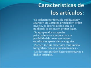 •Se ordenan por fecha de publicacion y
aparecen en la pagina principal en orden
inverso, es decir el ultimo que se a
publicado se coloca en primer lugar.
•Se agrupan dos categorías
principalmente aunque existe la
posibilidad de crear secciuones
estadísticas aparte d ela categorias.
•Pueden incluir materiales multimedia
fotografías, videos y presentaciones. .
•Los lectores pueden hacer comentarios a
dichos artículos.
 