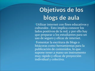 •Utilizar internet con fines educativos y
culturales . Esto implica conocer los
lados positivos de la red, y por ello hay
que preparar a los estudiantes para un
uso de seguro y eficaz de internet.
•Fomentar la escritura de blogs o
bitácoras como herramientas para la
publicación de contenidos, lo que
supone tener a mano un instrumento
muy rápido y eficaz de proyección
individual y colectiva.
 