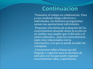 *Fomentar el trabajo en colaboración. Pues
ya sea mediante blogs colectivos o
individuales, los distintos protagonistas
suman sus aportaciones individuales.
•Proponen otra forma de evaluación de los
conocimientos situando ahora la acción en
un ámbito mas amplio que el del aula o el
centro educativo , pues los conocimientos
están muy relacionados con la
información, a la que se puede acceder sin
cortapisas.
•Concienciar sobre el buen uso del
lenguaje y capacitar para la escritura de
artículos con los que poder expresar
conocimientos ideas, experiencias.
 