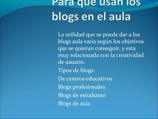 La utilidad que se puede dar a los
blogs aula varia según los objetivos
que se quieran conseguir, y esta
muy relacionada con la creatividad
de usuario.
Tipos de blogs:
De centros educativos
Blogs profesionales
Blogs de estudiante
Blogs de aula
 