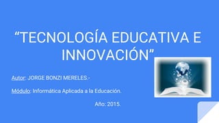 “TECNOLOGÍA EDUCATIVA E
INNOVACIÓN”
Autor: JORGE BONZI MERELES.-
Módulo: Informática Aplicada a la Educación.
Año: 2015.
 