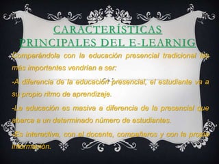 CARACTERÍSTICAS 
PRINCIPALES DEL E-LEARNIG 
Comparándola con la educación presencial tradicional las 
más importantes vendrían a ser: 
-A diferencia de la educación presencial, el estudiante va a 
su propio ritmo de aprendizaje. 
-La educación es masiva a diferencia de la presencial que 
abarca a un determinado número de estudiantes. 
-Es interactiva, con el docente, compañeros y con la propia 
información. 
 
