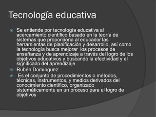 Tecnología educativa





Se entiende por tecnología educativa al
acercamiento científico basado en la teoría de
sistemas que proporciona al educador las
herramientas de planificación y desarrollo, así como
la tecnología busca mejorar los procesos de
enseñanza y de aprendizaje a través del logro de los
objetivos educativos y buscando la efectividad y el
significado del aprendizaje
Rubén Domínguez:
Es el conjunto de procedimientos o métodos,
técnicas, instrumentos, y medios derivados del
conocimiento científico, organizado
sistemáticamente en un proceso para el logro de
objetivos

 