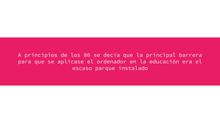 A principios de los 80 se decía que la principal barrera
para que se aplicase el ordenador en la educación era el
escaso parque instalado