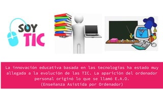 La innovación educativa basada en las tecnologías ha estado muy
allegada a la evolución de las TIC. La aparición del ordenador
personal originó lo que se llamó E.A.O.
(Enseñanza Asistida por Ordenador)