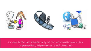La aparición del CD-ROM originó la multimedia educativa
(hipermedias, hipertextos y multimedias)