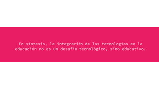 En síntesis, la integración de las tecnologías en la
educación no es un desafío tecnológico, sino educativo.