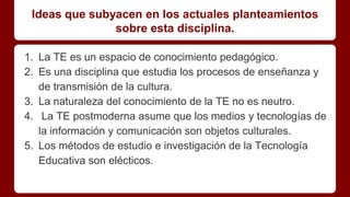 Ideas que subyacen en los actuales planteamientos
sobre esta disciplina.
1. La TE es un espacio de conocimiento pedagógico.
2. Es una disciplina que estudia los procesos de enseñanza y
de transmisión de la cultura.
3. La naturaleza del conocimiento de la TE no es neutro.
4. La TE postmoderna asume que los medios y tecnologías de
la información y comunicación son objetos culturales.
5. Los métodos de estudio e investigación de la Tecnología
Educativa son elécticos.
 