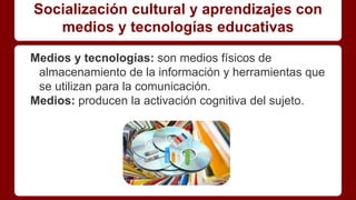 Socialización cultural y aprendizajes con
medios y tecnologías educativas
Medios y tecnologías: son medios físicos de
almacenamiento de la información y herramientas que
se utilizan para la comunicación.
Medios: producen la activación cognitiva del sujeto.
 