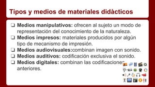 Tipos y medios de materiales didàcticos
❏ Medios manipulativos: ofrecen al sujeto un modo de
representación del conocimiento de la naturaleza.
❏ Medios impresos: materiales producidos por algún
tipo de mecanismo de impresión.
❏ Medios audiovisuales:combinan imagen con sonido.
❏ Medios auditivos: codificación exclusiva el sonido.
❏ Medios digitales: combinan las codificaciones
anteriores.
 