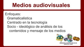 Medios audiovisuales
Enfoques:
Gramaticalistica
Centrado en la tecnología
Socio - ideológico de análisis de los
contenidos y mensaje de los medios
 
