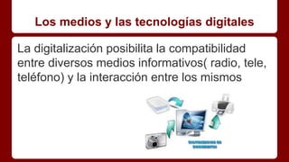 Los medios y las tecnologías digitales
La digitalización posibilita la compatibilidad
entre diversos medios informativos( radio, tele,
teléfono) y la interacción entre los mismos
 