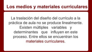 Los medios y materiales curriculares
La traslación del diseño del currículo a la
práctica de aula no se produce linealmente.
Existen múltiples variables y
determinantes que influyen en este
proceso. Entre ellos se encuentran los
materiales curriculares.
 
