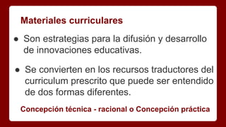 Materiales curriculares
● Son estrategias para la difusión y desarrollo
de innovaciones educativas.
● Se convierten en los recursos traductores del
curriculum prescrito que puede ser entendido
de dos formas diferentes.
Concepción técnica - racional o Concepción práctica
 