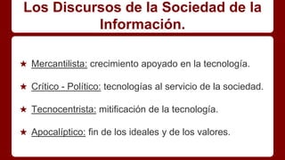 Los Discursos de la Sociedad de la
Información.
★ Mercantilista: crecimiento apoyado en la tecnología.
★ Crítico - Político: tecnologías al servicio de la sociedad.
★ Tecnocentrista: mitificación de la tecnología.
★ Apocalíptico: fin de los ideales y de los valores.
 