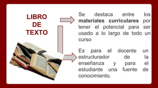 LIBRO
DE
TEXTO
Se destaca entre los
materiales curriculares por
tener el potencial para ser
usado a lo largo de todo un
curso
Es para el docente un
estructurador de la
enseñanza y para el
estudiante una fuente de
conocimiento.
 