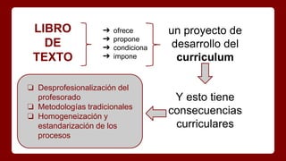 LIBRO
DE
TEXTO
➔ ofrece
➔ propone
➔ condiciona
➔ impone
un proyecto de
desarrollo del
curriculum
Y esto tiene
consecuencias
curriculares
❏ Desprofesionalización del
profesorado
❏ Metodologías tradicionales
❏ Homogeneización y
estandarización de los
procesos
 