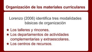 Organización de los materiales curriculares
Lorenzo (2006) identifica tres modalidades
básicas de organización
★ Los talleres y rincones.
★ Los departamentos de actividades
complementarias y extraescolares.
★ Los centros de recursos.
 