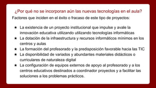 ¿Por qué no se incorporan aún las nuevas tecnologías en el aula?
Factores que inciden en el éxito o fracaso de este tipo de proyectos:
★ La existencia de un proyecto institucional que impulse y avale la
innovación educativa utilizando utilizando tecnologías informáticas
★ La dotación de la infraestructura y recursos informáticos mínimos en los
centros y aulas
★ La formación del profesorado y la predisposición favorable hacia las TIC
★ La disponibilidad de variados y abundantes materiales didácticos o
curriculares de naturaleza digital
★ La configuración de equipos externos de apoyo al profesorado y a los
centros educativos destinados a coordinador proyectos y a facilitar las
soluciones a los problemas prácticos.
 