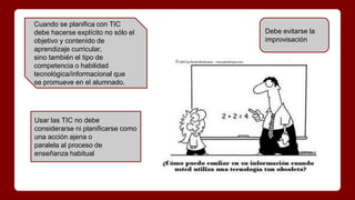 Cuando se planifica con TIC
debe hacerse explícito no sólo el
objetivo y contenido de
aprendizaje curricular,
sino también el tipo de
competencia o habilidad
tecnológica/informacional que
se promueve en el alumnado.
Debe evitarse la
improvisación
Usar las TIC no debe
considerarse ni planificarse como
una acción ajena o
paralela al proceso de
enseñanza habitual
 