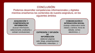 CONCLUSIÓN:
Podemos desarrollar competencias informacionales y digitales
mientras enseñamos los contenidos de nuestra asignatura, en los
siguientes ámbitos
ADQUISICIÓN Y
COMPRESIÓN DE
INFORMACIÓN
(buscar información,
seleccionarla, analizarla y
extraer conclusiones) EXPRESIÓN Y DIFUSIÓN
DE
INFORMACIÓN
(elaborar páginas
web, blogs, presentaciones
multimedia, videoclips...)
COMUNICACIÓN E
INTERACCIÓN SOCIAL
(trabajo colaborativo entre
clases y centros, foros de
debate, correo
electrónico...)
 