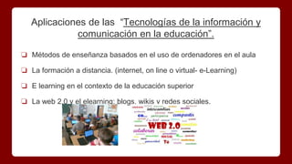 ❏ Métodos de enseñanza basados en el uso de ordenadores en el aula
❏ La formación a distancia. (internet, on line o virtual- e-Learning)
❏ E learning en el contexto de la educación superior
❏ La web 2.0 y el elearning: blogs, wikis y redes sociales.
Aplicaciones de las “Tecnologías de la información y
comunicación en la educación”.
 
