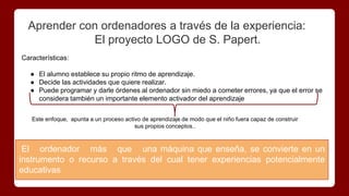 Aprender con ordenadores a través de la experiencia:
El proyecto LOGO de S. Papert.
El ordenador más que una máquina que enseña, se convierte en un
instrumento o recurso a través del cual tener experiencias potencialmente
educativas
Características:
● El alumno establece su propio ritmo de aprendizaje.
● Decide las actividades que quiere realizar.
● Puede programar y darle órdenes al ordenador sin miedo a cometer errores, ya que el error se
considera también un importante elemento activador del aprendizaje
Este enfoque, apunta a un proceso activo de aprendizaje de modo que el niño fuera capaz de construir
sus propios conceptos..
 