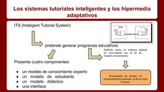 Los sistemas tutoriales inteligentes y los hipermedia
adaptativos
ITS (Inteligent Tutorial System)
pretende generar programas educativos
Presenta cuatro componentes:
● un modelo de conocimiento experto
● un modelo de estudiante
● un modelo didáctico
● una interface
Definido como un sistema experto
en una materia con el fin de
impartir conocimiento.
El propósito es emular un
comportamiento parecido al de un tutor
humano.
 