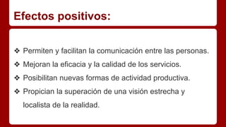 Efectos positivos:
❖ Permiten y facilitan la comunicación entre las personas.
❖ Mejoran la eficacia y la calidad de los servicios.
❖ Posibilitan nuevas formas de actividad productiva.
❖ Propician la superación de una visión estrecha y
localista de la realidad.
 