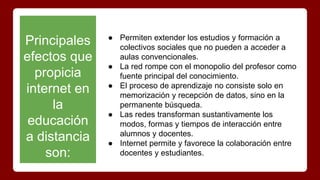 Principales
efectos que
propicia
internet en
la
educación
a distancia
son:
● Permiten extender los estudios y formación a
colectivos sociales que no pueden a acceder a
aulas convencionales.
● La red rompe con el monopolio del profesor como
fuente principal del conocimiento.
● El proceso de aprendizaje no consiste solo en
memorización y recepción de datos, sino en la
permanente búsqueda.
● Las redes transforman sustantivamente los
modos, formas y tiempos de interacción entre
alumnos y docentes.
● Internet permite y favorece la colaboración entre
docentes y estudiantes.
 