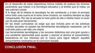 En el desarrollo de estas diapositivas hemos tratado de analizar los diversos
parámetros que rodean a la tecnologìa educativa y el ámbito que la rodea, ya
sea cultural o social.
A lo largo de la historia la tecnologìa ha ido cambiando y si bien al principio
como toda cosa nueva se la tomo como invasiva, en nuestros tiempos es algo
indispensable. Por eso la escuela la hace parte de ella e intenta hacer un buen
uso de esta gran herramienta.
En las áreas curriculares se exige que sea incluída pero en las prácticas
muchas escuelas no poseen las herramientas tecnológicas necesarias, por lo
cuál esto pasa a ser sólo una utopía.
Las herramientas tecnológicas y los recursos didácticos son una gran ayuda y
una excelente oportunidad para ayudar y acercar al alumno al conocimiento,
basándonos en sus intereses por lo nuevo para lograr adquirir aquellos
conocimientos necesarios en el curriculum escolar.
CONCLUSIÓN FINAL
 