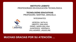MUCHAS GRACIAS POR SU ATENCIÓN …
INSTITUTO LEIBNITZ
PROFESORADO EN EDUCACIÓN TECNOLÓGICA
TECNOLOGÍAS EDUCATIVAS
PROFESORA: MARTINA, GRACIELA.
INTEGRANTES:
HEREDIA, NATALIA
OBERTO, EMILIANO
PRIMO, MARÍA MALVINA
QUINTEROS, VERÓNICA
VALLADARES, JAQUELINE
 