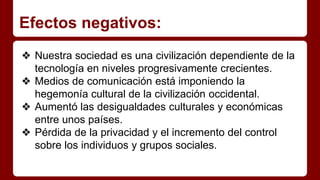 Efectos negativos:
❖ Nuestra sociedad es una civilización dependiente de la
tecnología en niveles progresivamente crecientes.
❖ Medios de comunicación está imponiendo la
hegemonía cultural de la civilización occidental.
❖ Aumentó las desigualdades culturales y económicas
entre unos países.
❖ Pérdida de la privacidad y el incremento del control
sobre los individuos y grupos sociales.
 