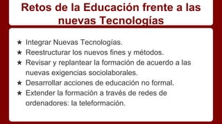 Retos de la Educación frente a las
nuevas Tecnologías
★ Integrar Nuevas Tecnologías.
★ Reestructurar los nuevos fines y métodos.
★ Revisar y replantear la formación de acuerdo a las
nuevas exigencias sociolaborales.
★ Desarrollar acciones de educación no formal.
★ Extender la formación a través de redes de
ordenadores: la teleformación.
 