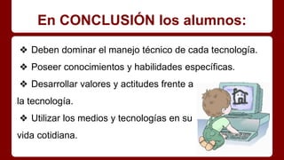 En CONCLUSIÓN los alumnos:
❖ Deben dominar el manejo técnico de cada tecnología.
❖ Poseer conocimientos y habilidades específicas.
❖ Desarrollar valores y actitudes frente a
la tecnología.
❖ Utilizar los medios y tecnologías en su
vida cotidiana.
 
