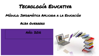 Tecnología Educativa
Módulo: Informática Aplicada a la Educación
Alba Guerrero
Año: 2016
 