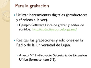 Para la grabación 
Utilizar herramientas digitales (productores y técnicos a la vez). 
◦Ejemplo Software Libre de grabar y editor de sonidos: http://audacity.sourceforge.net/ 
Realizar las grabaciones y ediciones en la Radio de la Universidad de Luján. 
◦Anexo N°1 –Proyecto Secretaría de Extensión UNLu (formato ítem 3.2).  