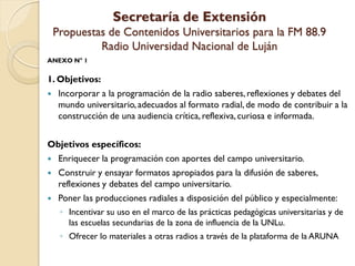 Secretaría de Extensión Propuestas de Contenidos Universitarios para la FM 88.9 Radio Universidad Nacional de Luján 
ANEXO N°1 
1. Objetivos: 
Incorporar a la programación de la radio saberes, reflexiones y debates del mundo universitario, adecuados al formato radial, de modo de contribuir a la construcción de una audiencia crítica, reflexiva, curiosa e informada. 
Objetivos específicos: 
Enriquecer la programación con aportes del campo universitario. 
Construir y ensayar formatos apropiados para la difusión de saberes, reflexiones y debates del campo universitario. 
Poner las producciones radiales a disposición del público y especialmente: 
◦Incentivar su uso en el marco de las prácticas pedagógicas universitarias y de las escuelas secundarias de la zona de influencia de la UNLu. 
◦Ofrecer lo materiales a otras radios a través de la plataforma de la ARUNA  