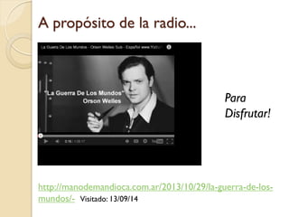 A propósito de la radio... 
http://manodemandioca.com.ar/2013/10/29/la-guerra-de-los- mundos/-Visitado: 13/09/14 
Para Disfrutar!  