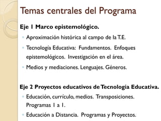 Temas centrales del Programa 
Eje 1 Marco epistemológico. 
◦Aproximación histórica al campo de la T.E. 
◦Tecnología Educativa: Fundamentos. Enfoques epistemológicos. Investigación en el área. 
◦Medios y mediaciones. Lenguajes. Géneros. 
Eje 2 Proyectos educativos de Tecnología Educativa. 
◦Educación, currículo, medios. Transposiciones. Programas 1 a 1. 
◦Educación a Distancia. Programas y Proyectos.  