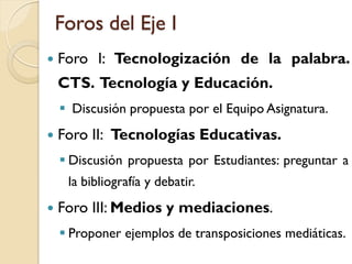 Foros del Eje I 
ForoI:Tecnologizacióndelapalabra. CTS.TecnologíayEducación. 
DiscusiónpropuestaporelEquipoAsignatura. 
ForoII:TecnologíasEducativas. 
DiscusiónpropuestaporEstudiantes:preguntaralabibliografíaydebatir. 
ForoIII:Mediosymediaciones. 
Proponerejemplosdetransposicionesmediáticas.  