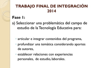 TRABAJO FINAL DE INTEGRACIÓN 2014 
Fase 1: 
a) Seleccionar una problemática del campo de estudio de la Tecnología Educativa para: 
◦articular e integrar contenidos del programa, 
◦profundizar una temática considerando aportes de autores, 
◦establecer relaciones con experiencias personales, de estudio, laborales.  