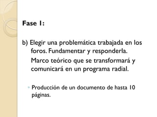 Fase 1: 
b) Elegir una problemática trabajada en los foros. Fundamentar y responderla. 
Marco teórico que se transformará y comunicará en un programa radial. 
◦Producción de un documento de hasta 10 páginas.  