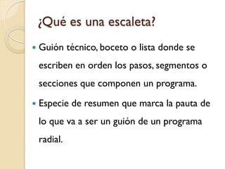 ¿Qué es una escaleta? 
Guión técnico, boceto o lista donde se escriben en orden los pasos, segmentos o secciones que componen un programa. 
Especie de resumen que marca la pauta de lo que va a ser un guión de un programa radial.  