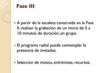 Fase III: 
A partir de la escaleta construida en la Fase II, realizar la grabación de un micro de 5 a 10 minutos de duración, en grupo. 
El programa radial puede contemplar la presencia de invitados. 
Selección de música, entrevistas, recursos.  